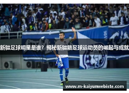 新疆足球明星是谁？揭秘新疆籍足球运动员的崛起与成就
