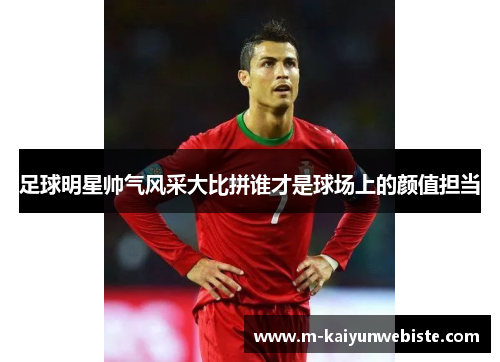 足球明星帅气风采大比拼谁才是球场上的颜值担当